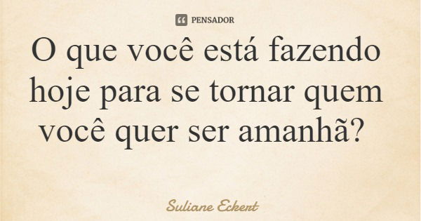 O que você está fazendo hoje para se tornar quem você quer ser amanhã?... Frase de Suliane Eckert.