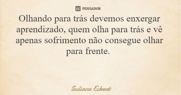 Olhando para trás devemos enxergar aprendizado, quem olha para trás e vê apenas sofrimento não consegue olhar para frente.... Frase de Suliane Eckert.