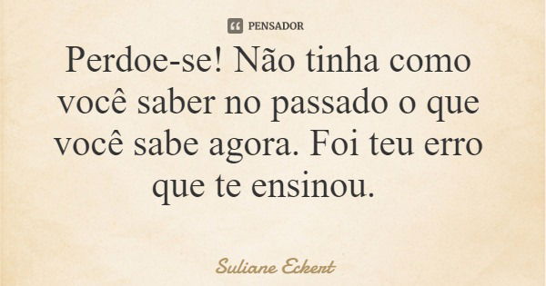 Perdoe-se! Não tinha como você saber no passado o que você sabe agora. Foi teu erro que te ensinou.... Frase de Suliane Eckert.