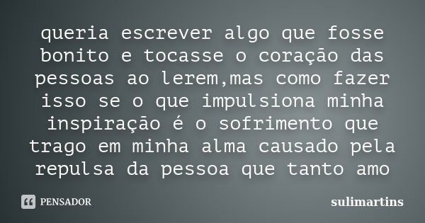 queria escrever algo que fosse bonito e tocasse o coração das pessoas ao lerem,mas como fazer isso se o que impulsiona minha inspiração é o sofrimento que trago... Frase de sulimartins.