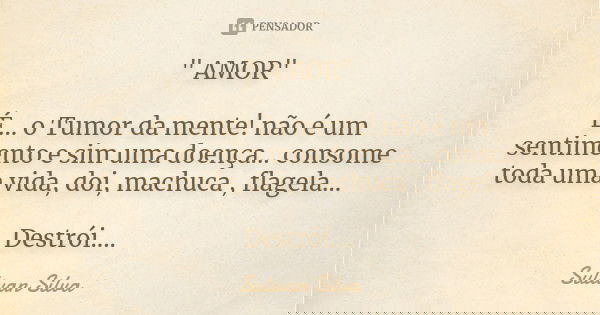 " AMOR" É... o Tumor da mente! não é um sentimento e sim uma doença... consome toda uma vida, doi, machuca , flagela... Destrói....... Frase de Sulivan Silva.