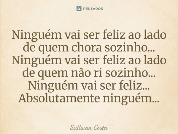 Ninguém vai ser feliz ao lado de quem chora sozinho... Ninguém vai ser feliz ao lado de quem não ri sozinho... Ninguém vai ser feliz... Absolutamente ninguém...... Frase de Sullivan Costa.