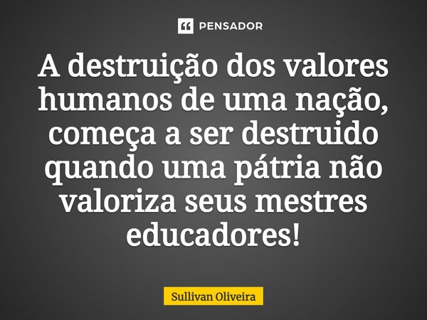 ⁠A destruição dos valores humanos de uma nação, começa a ser destruído quando uma pátria não valoriza seus mestres educadores!... Frase de Sullivan Oliveira.