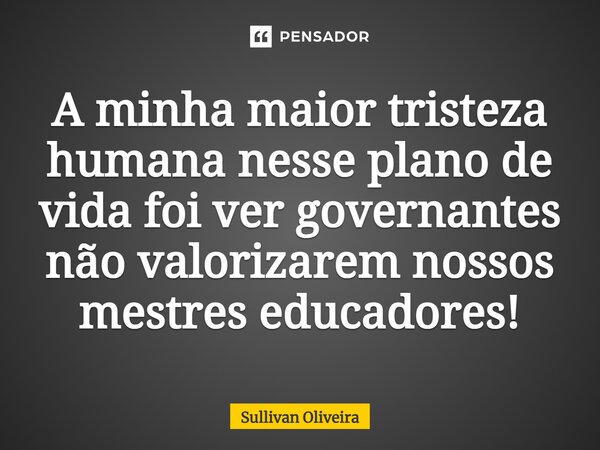 ⁠A minha maior tristeza humana nesse plano de vida foi ver governantes não valorizarem nossos mestres educadores!... Frase de Sullivan Oliveira.