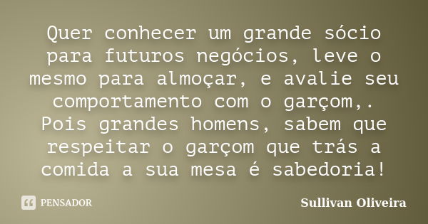 Quer conhecer um grande sócio para futuros negócios, leve o mesmo para almoçar, e avalie seu comportamento com o garçom,. Pois grandes homens, sabem que respeit... Frase de Sullivan Oliveira.