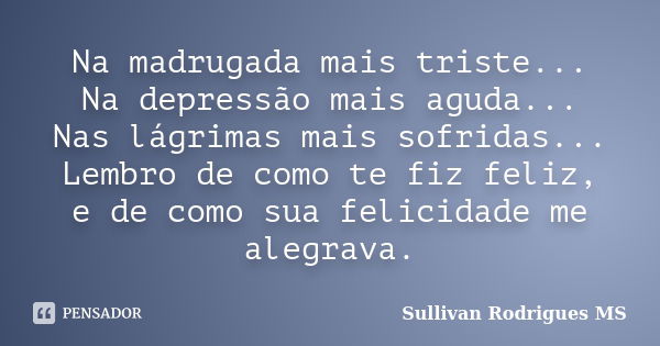 Na madrugada mais triste... Na depressão mais aguda... Nas lágrimas mais sofridas... Lembro de como te fiz feliz, e de como sua felicidade me alegrava.... Frase de Sullivan Rodrigues MS.