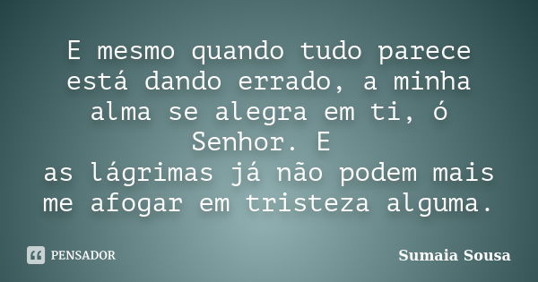 E mesmo quando tudo parece está dando errado, a minha alma se alegra em ti, ó Senhor. E as lágrimas já não podem mais me afogar em tristeza alguma.... Frase de Sumaia Sousa.