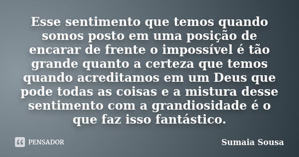 Esse sentimento que temos quando somos posto em uma posição de encarar de frente o impossível é tão grande quanto a certeza que temos quando acreditamos em um D... Frase de Sumaia Sousa.