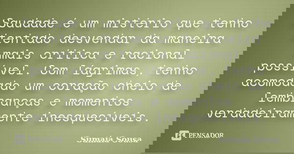 Saudade é um mistério que tenho tentado desvendar da maneira mais crítica e racional possível. Com lágrimas, tenho acomodado um coração cheio de lembranças e mo... Frase de Sumaia Sousa.