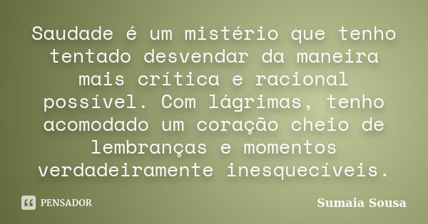 Saudade é um mistério que tenho tentado desvendar da maneira mais crítica e racional possível. Com lágrimas, tenho acomodado um coração cheio de lembranças e mo... Frase de Sumaia Sousa.