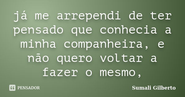 já me arrependi de ter pensado que conhecia a minha companheira, e não quero voltar a fazer o mesmo,... Frase de Sumali Gilberto.