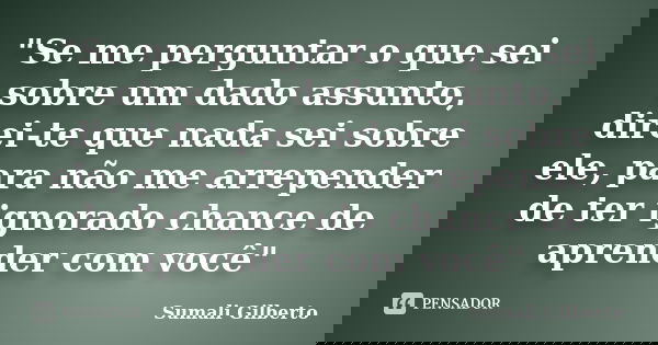 "Se me perguntar o que sei sobre um dado assunto, direi-te que nada sei sobre ele, para não me arrepender de ter ignorado chance de aprender com você"... Frase de Sumali Gilberto.