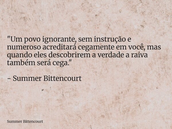 "Um povo ignorante, sem instrução e numeroso acreditará cegamente em você, mas quando eles descobrirem a verdade a raiva também será cega." - Summer B... Frase de Summer Bittencourt.