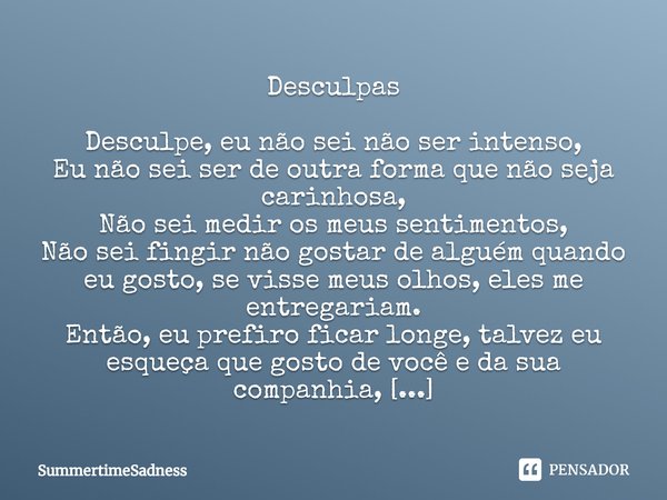 Desculpas ⁠Desculpe, eu não sei não ser intenso,
Eu não sei ser de outra forma que não seja carinhosa,
Não sei medir os meus sentimentos,
Não sei fingir não gos... Frase de SummertimeSadness.