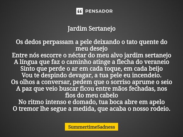 ⁠Jardim Sertanejo Os dedos perpassam a pele deixando o tato quente do meu desejo Entre nós escorre o néctar do meu alvo jardim sertanejo A língua que faz o cami... Frase de SummertimeSadness.