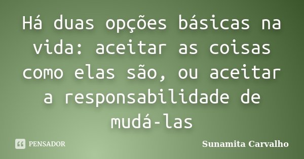 Há duas opções básicas na vida: aceitar as coisas como elas são, ou aceitar a responsabilidade de mudá-las... Frase de Sunamita Carvalho.