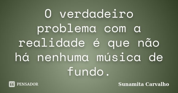 O verdadeiro problema com a realidade é que não há nenhuma música de fundo.... Frase de Sunamita Carvalho.