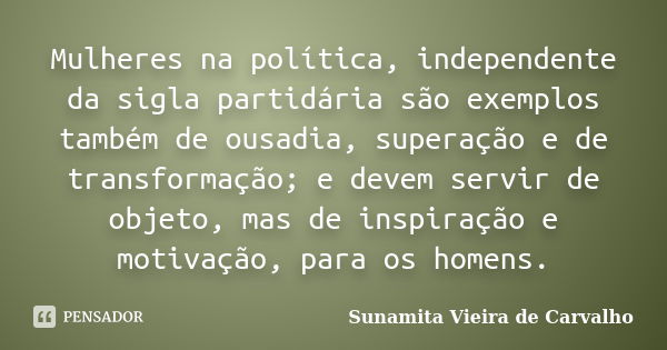 Mulheres na política, independente da sigla partidária são exemplos também de ousadia, superação e de transformação; e devem servir de objeto, mas de inspiração... Frase de Sunamita Vieira de Carvalho.