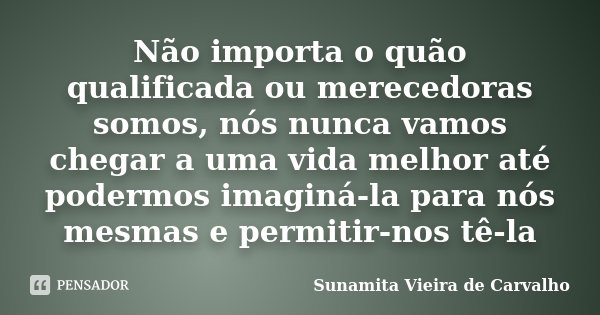 Não importa o quão qualificada ou merecedoras somos, nós nunca vamos chegar a uma vida melhor até podermos imaginá-la para nós mesmas e permitir-nos tê-la... Frase de Sunamita Vieira de Carvalho.