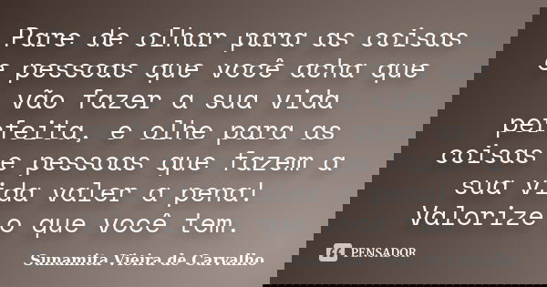 Pare de olhar para as coisas e pessoas que você acha que vão fazer a sua vida perfeita, e olhe para as coisas e pessoas que fazem a sua vida valer a pena! Valor... Frase de Sunamita Vieira de Carvalho.