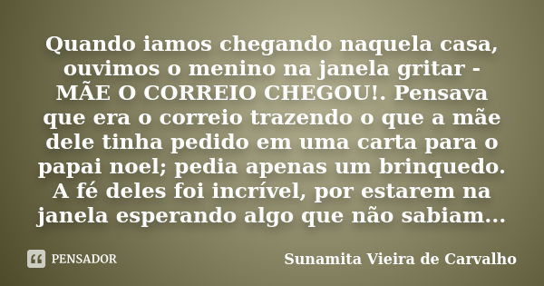 Quando iamos chegando naquela casa, ouvimos o menino na janela gritar - MÃE O CORREIO CHEGOU!. Pensava que era o correio trazendo o que a mãe dele tinha pedido ... Frase de Sunamita Vieira de Carvalho.