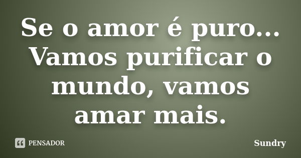 Se o amor é puro... Vamos purificar o mundo, vamos amar mais.... Frase de Sundry.