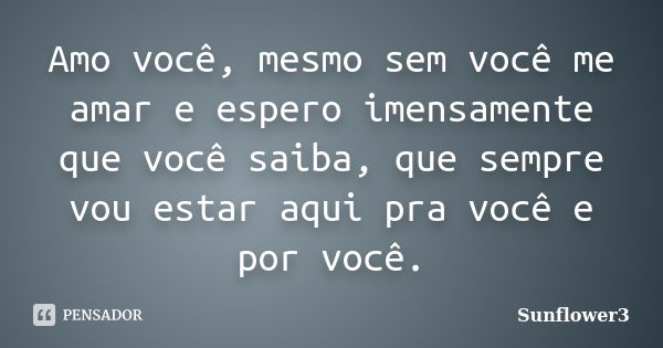 Amo você, mesmo sem você me amar e espero imensamente que você saiba, que sempre vou estar aqui pra você e por você.... Frase de Sunflower3.