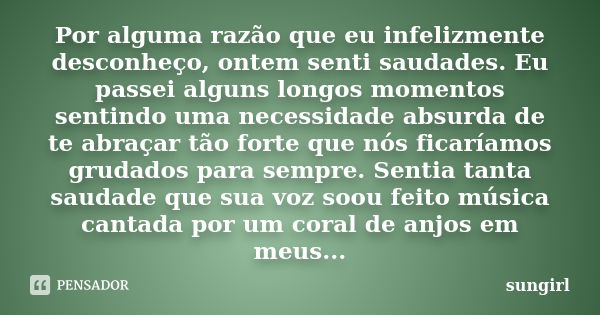 Por alguma razão que eu infelizmente desconheço, ontem senti saudades. Eu passei alguns longos momentos sentindo uma necessidade absurda de te abraçar tão forte... Frase de sungirl.