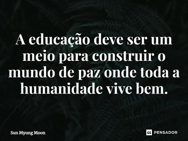 ⁠A educação deve ser um meio para construir o mundo de paz onde toda a humanidade vive bem.... Frase de Sun Myung Moon.