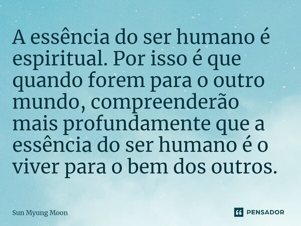 ⁠A essência do ser humano é espiritual. Por isso é que quando forem para o outro mundo, compreenderão mais profundamente que a essência do ser humano é o viver ... Frase de Sun Myung Moon.