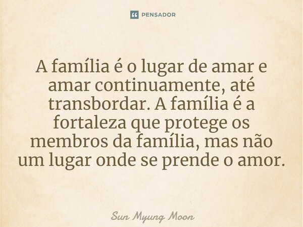 ⁠A família é o lugar de amar e amar continuamente, até transbordar. A família é a fortaleza que protege os membros da família, mas não um lugar onde se prende o... Frase de Sun Myung Moon.