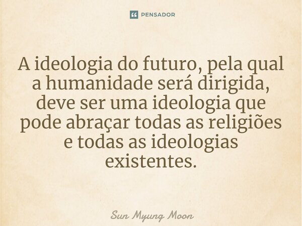 ⁠A ideologia do futuro, pela qual a humanidade será dirigida, deve ser uma ideologia que pode abraçar todas as religiões e todas as ideologias existentes.... Frase de Sun Myung Moon.