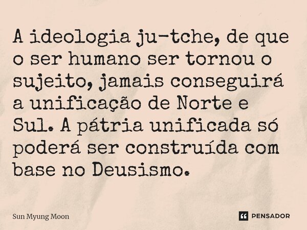 A ideologia ju-tche, de que o ser humano ser tornou o sujeito, jamais conseguirá a unificação de Norte e Sul. A pátria unificada só poderá ser construída com ba... Frase de Sun Myung Moon.