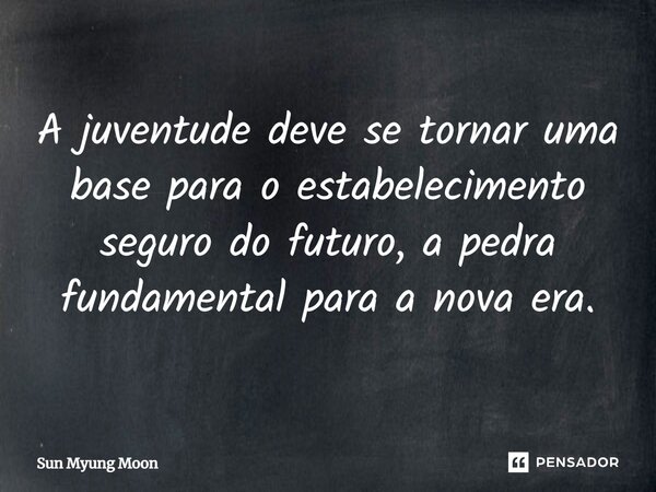⁠A juventude deve se tornar uma base para o estabelecimento seguro do futuro, a pedra fundamental para a nova era.... Frase de Sun Myung Moon.