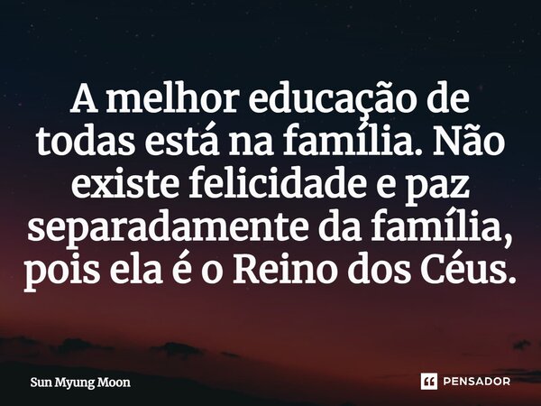 ⁠A melhor educação de todas está na família. Não existe felicidade e paz separadamente da família, pois ela é o Reino dos Céus.... Frase de Sun Myung Moon.