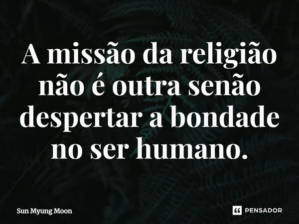 ⁠A missão da religião não é outra senão despertar a bondade no ser humano.... Frase de Sun Myung Moon.