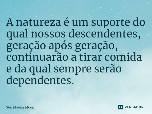 ⁠A natureza é um suporte do qual nossos descendentes, geração após geração, continuarão a tirar comida e da qual sempre serão dependentes.... Frase de Sun Myung Moon.