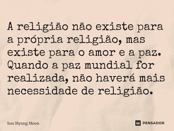 ⁠A religião não existe para a própria religião, mas existe para o amor e a paz. Quando a paz mundial for realizada, não haverá mais necessidade de religião.... Frase de Sun Myung Moon.