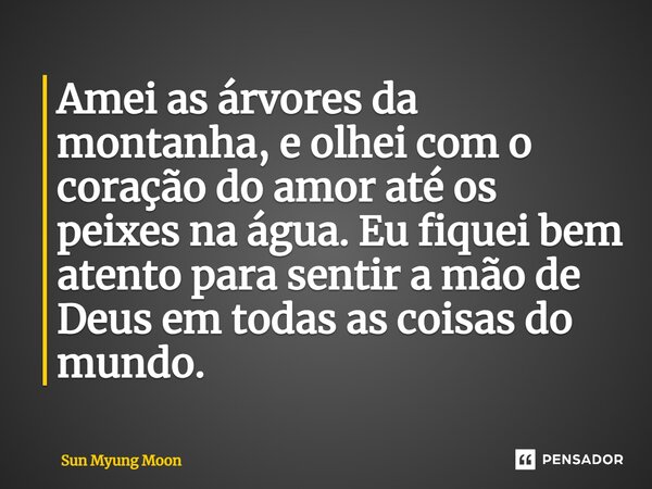 ⁠Amei as árvores da montanha, e olhei com o coração do amor até os peixes na água. Eu fiquei bem atento para sentir a mão de Deus em todas as coisas do mundo.... Frase de Sun Myung Moon.