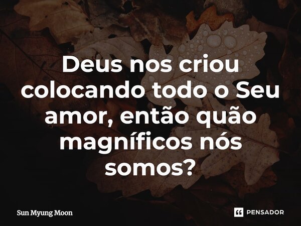 ⁠Deus nos criou colocando todo o Seu amor, então quão magníficos nós somos?... Frase de Sun Myung Moon.