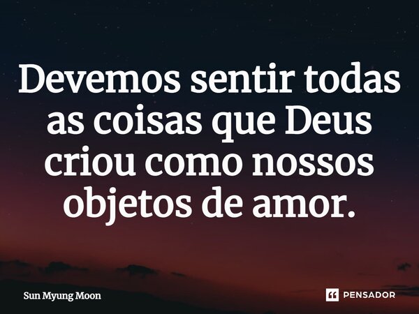 ⁠Devemos sentir todas as coisas que Deus criou como nossos objetos de amor.... Frase de Sun Myung Moon.