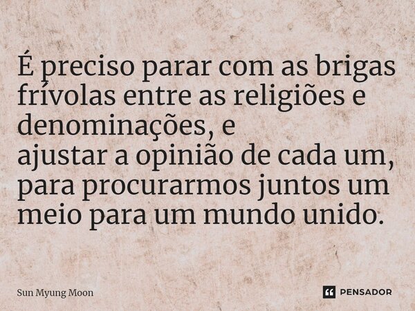 ⁠É preciso parar com as brigas frívolas entre as religiões e denominações, e ajustar a opinião de cada um, para procurarmos juntos um meio para um mundo unido.... Frase de Sun Myung Moon.