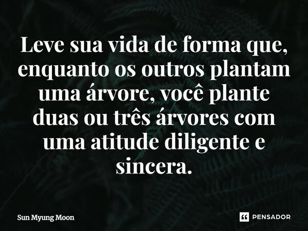 ⁠Leve sua vida de forma que, enquanto os outros plantam uma árvore, você plante duas ou três árvores com uma atitude diligente e sincera.... Frase de Sun Myung Moon.