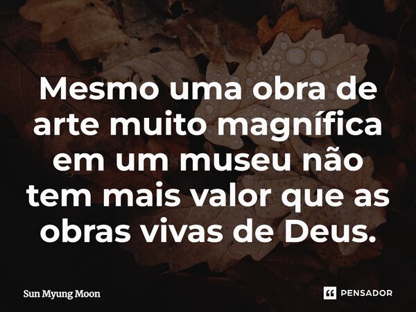 ⁠Mesmo uma obra de arte muito magnífica em um museu não tem mais valor que as obras vivas de Deus.... Frase de Sun Myung Moon.