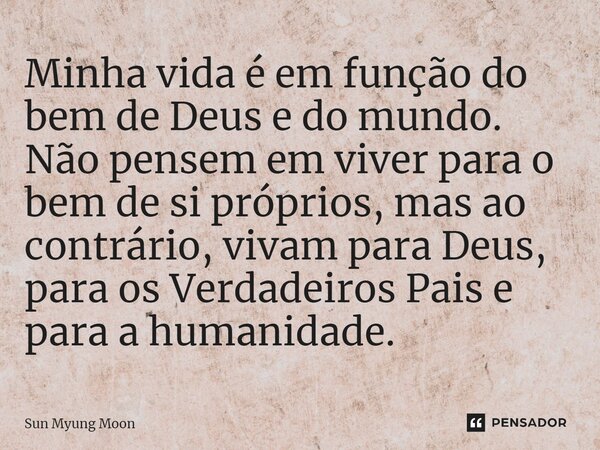 ⁠Minha vida é em função do bem de Deus e do mundo. Não pensem em viver para o bem de si próprios, mas ao contrário, vivam para Deus, para os Verdadeiros Pais e ... Frase de Sun Myung Moon.