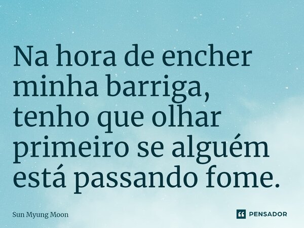 ⁠Na hora de encher minha barriga, tenho que olhar primeiro se alguém está passando fome.... Frase de Sun Myung Moon.