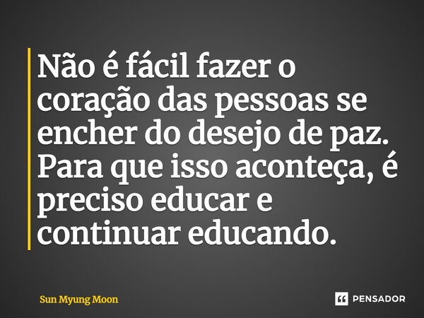 ⁠Não é fácil fazer o coração das pessoas se encher do desejo de paz. Para que isso aconteça, é preciso educar e continuar educando.... Frase de Sun Myung Moon.