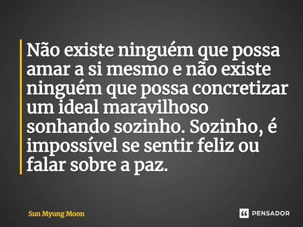 Não existe ninguém que possa amar a si mesmo e não existe ninguém que possa concretizar um ideal maravilhoso sonhando sozinho. Sozinho, é impossível se sentir f... Frase de Sun Myung Moon.