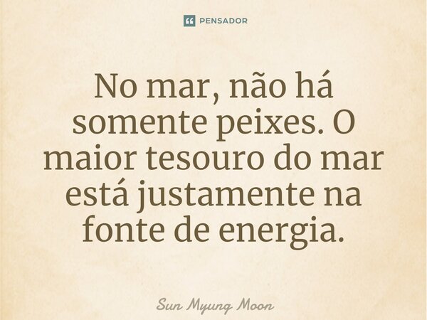 ⁠No mar, não há somente peixes. O maior tesouro do mar está justamente na fonte de energia.... Frase de Sun Myung Moon.