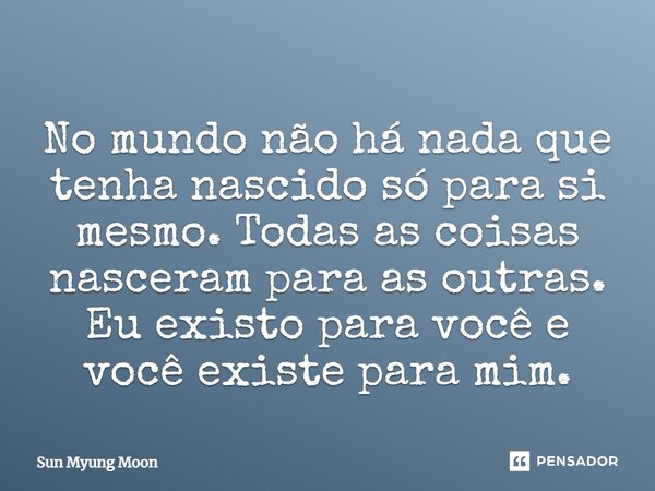 ⁠No mundo não há nada que tenha nascido só para si mesmo. Todas as coisas nasceram para as outras. Eu existo para você e você existe para mim.... Frase de Sun Myung Moon.